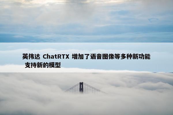 英伟达 ChatRTX 增加了语音图像等多种新功能 支持新的模型